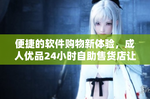 便捷的軟件購(gòu)物新體驗(yàn)，成人優(yōu)品24小時(shí)自助售貨店讓你買到你需要的軟件
