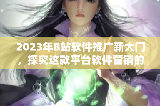 2023年B站軟件推廣新大門，探究這款平臺(tái)軟件營銷的秘密！