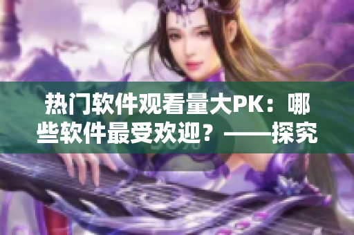 熱門軟件觀看量大PK：哪些軟件最受歡迎？——探究各軟件播放人數(shù)的背后故事
