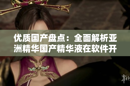 優(yōu)質(zhì)國產(chǎn)盤點：全面解析亞洲精華國產(chǎn)精華液在軟件開發(fā)中的應用和價值