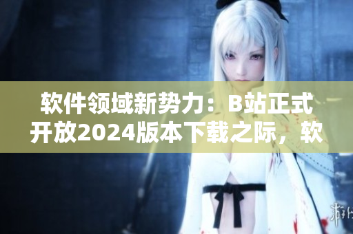 軟件領(lǐng)域新勢(shì)力：B站正式開放2024版本下載之際，軟件愛好者迎來(lái)全新入口!