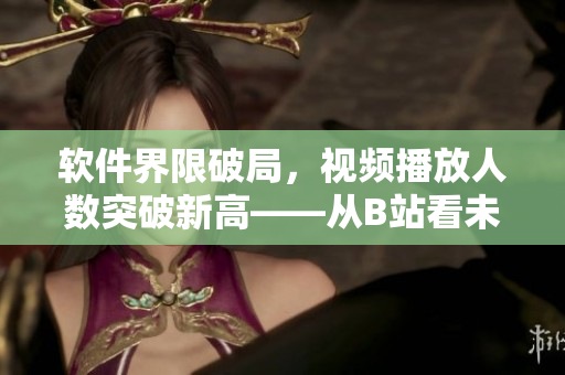 軟件界限破局，視頻播放人數(shù)突破新高——從B站看未來軟件發(fā)展趨勢