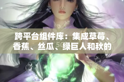 跨平臺組件庫：集成草莓、香蕉、絲瓜、綠巨人和秋的開發(fā)神器