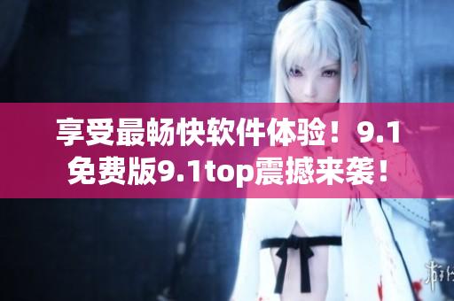 享受最暢快軟件體驗(yàn)！9.1免費(fèi)版9.1top震撼來襲！