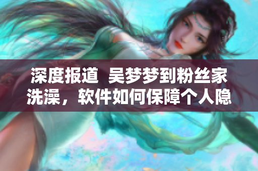 深度報道  吳夢夢到粉絲家洗澡，軟件如何保障個人隱私？