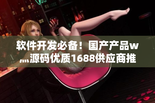 軟件開發(fā)必備！國產(chǎn)產(chǎn)品w灬源碼優(yōu)質(zhì)1688供應(yīng)商推薦