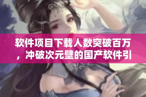 軟件項目下載人數(shù)突破百萬，沖破次元壁的國產(chǎn)軟件引爆市場！