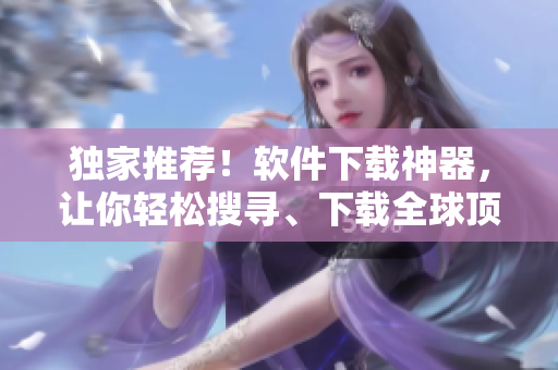 獨(dú)家推薦！軟件下載神器，讓你輕松搜尋、下載全球頂尖軟件