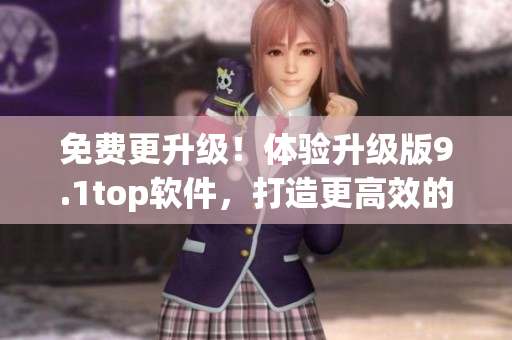 免費(fèi)更升級(jí)！體驗(yàn)升級(jí)版9.1top軟件，打造更高效的工作流程
