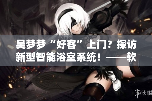 吳夢(mèng)夢(mèng)“好客”上門？探訪新型智能浴室系統(tǒng)！——軟件圈感受未來(lái)浴室革命
