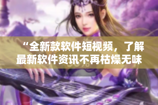 “全新款軟件短視頻，了解最新軟件資訊不再枯燥無味！”